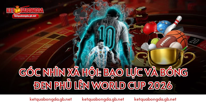 Góc Nhìn Xã Hội: Bạo Lực Và Bóng Đen Phủ Lên World Cup 2026