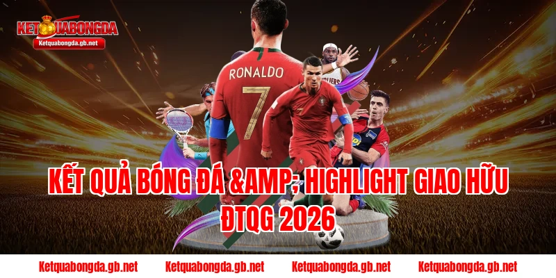 Kết quả bóng đá & Highlight Giao hữu ĐTQG 2026