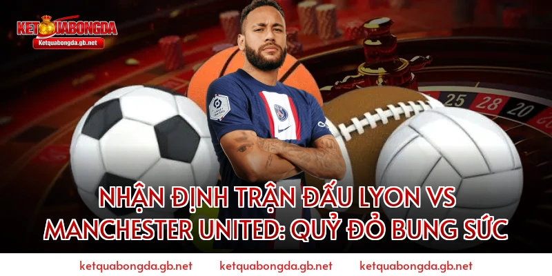 Nhận định trận đấu Lyon vs Manchester United: Quỷ đỏ bung sức