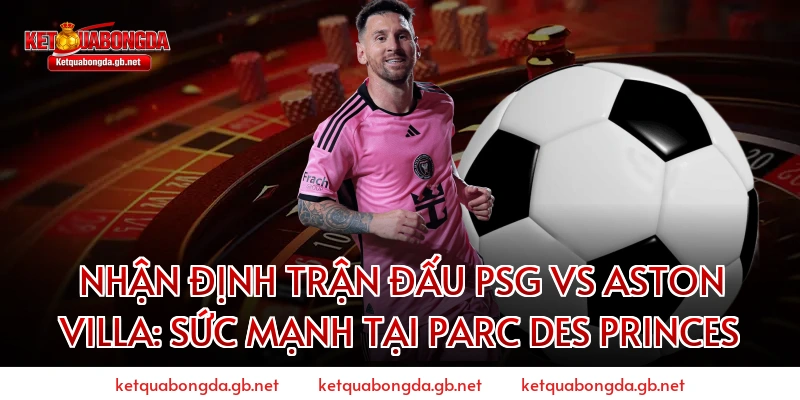 Nhận định trận đấu PSG vs Aston Villa: Sức mạnh tại Parc des Princes