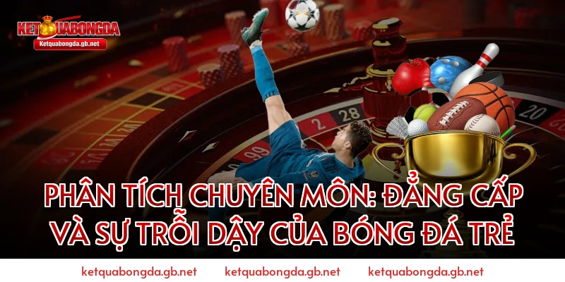 Phân tích chuyên môn: Đẳng cấp và sự trỗi dậy của bóng đá trẻ