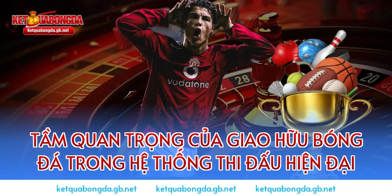 Tầm quan trọng của giao hữu bóng đá trong hệ thống thi đấu hiện đại
