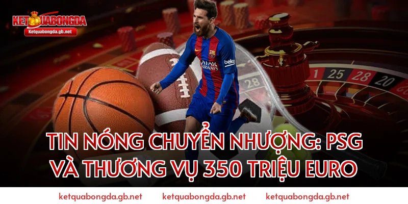 Tin nóng chuyển nhượng: PSG và thương vụ 350 triệu Euro