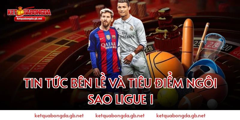 Tin tức bên lề và tiêu điểm ngôi sao Ligue 1