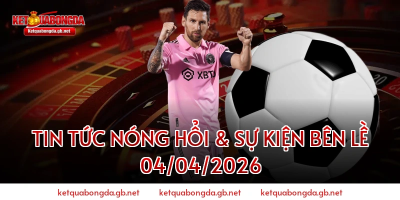 Tin Tức Nóng Hổi & Sự Kiện Bên Lề 04/04/2026