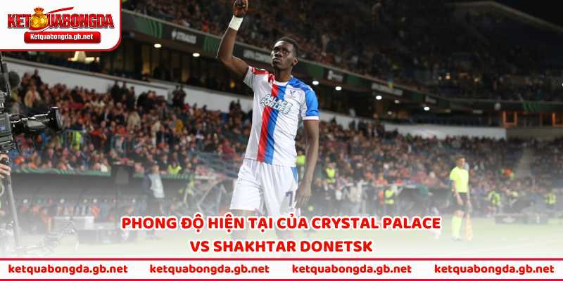 Phong độ hiện tại khiến Crystal Palace vs Shakhtar Donetsk trở nên hấp dẫn