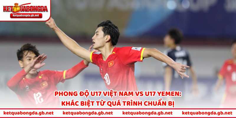 Phong độ U17 Việt Nam vs U17 Yemen: Khác biệt từ quá trình chuẩn bị