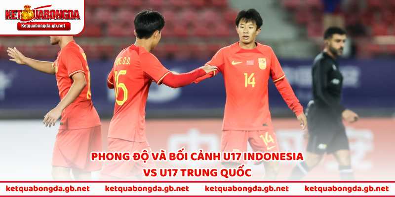 Phong độ và bối cảnh U17 Indonesia vs U17 Trung Quốc