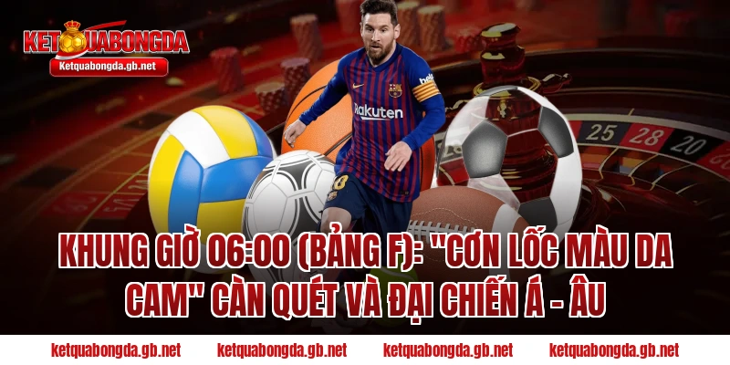 Khung giờ 06:00 (Bảng F): "Cơn lốc màu da cam" càn quét và đại chiến Á - Âu
