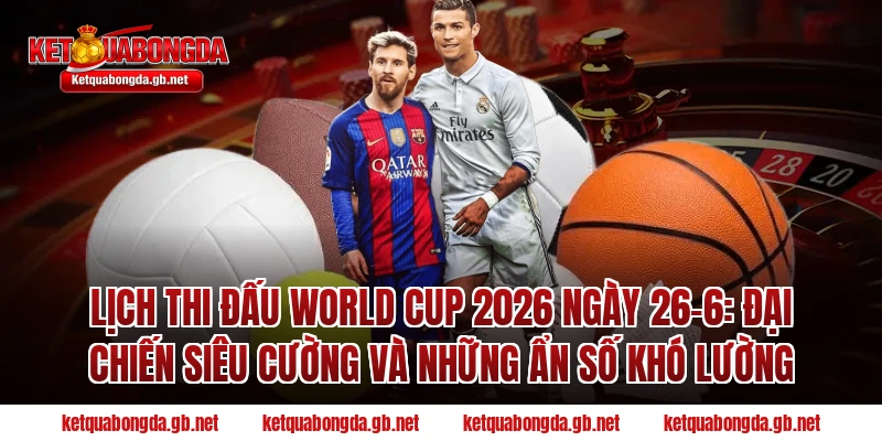 Lịch thi đấu World Cup 2026 ngày 26-6: Đại chiến siêu cường và những ẩn số khó lường