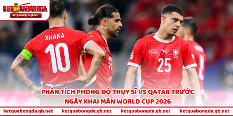 Phân tích phong độ Thụy Sĩ vs Qatar trước ngày khai màn World Cup 2026